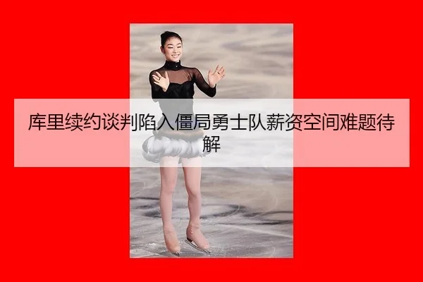 库里续约谈判陷入僵局勇士队薪资空间难题待解