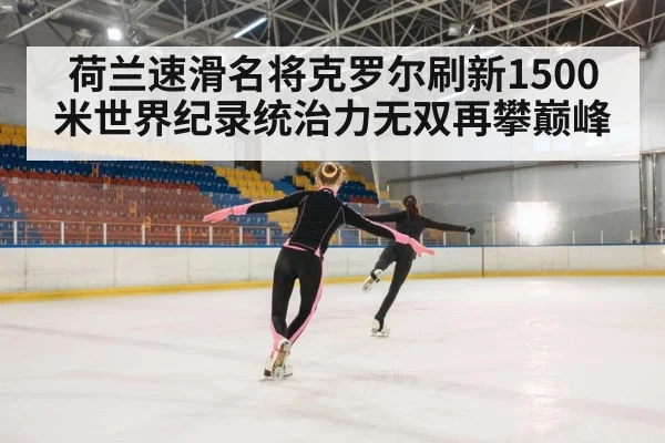 荷兰速滑名将克罗尔刷新1500米世界纪录统治力无双再攀巅峰