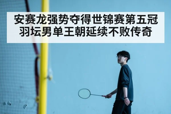 安赛龙强势夺得世锦赛第五冠羽坛男单王朝延续不败传奇